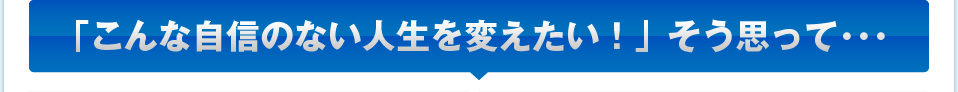 「こんな自信のない人生を変えたい！」そう思って･･･