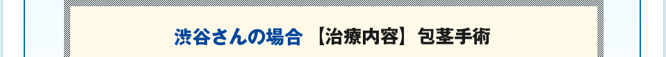 渋谷さんの場合【治療内容】包茎手術