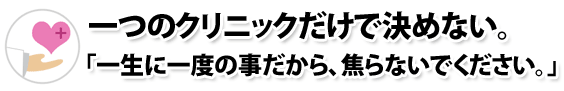 一つのクリニックだけで決めない。「一生に一度の事だから、焦らないでください。」